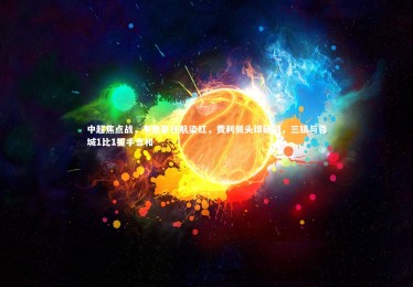 开云体育官网-中超焦点战，韦世豪任航染红，费利佩头球破门，三镇与蓉城1比1握手言和