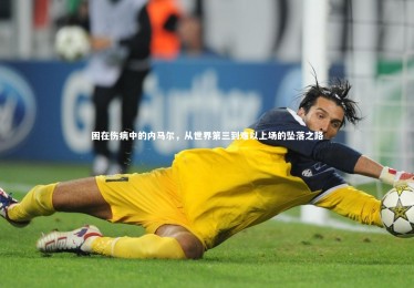 【开云体育平台】困在伤病中的内马尔，从世界第三到难以上场的坠落之路