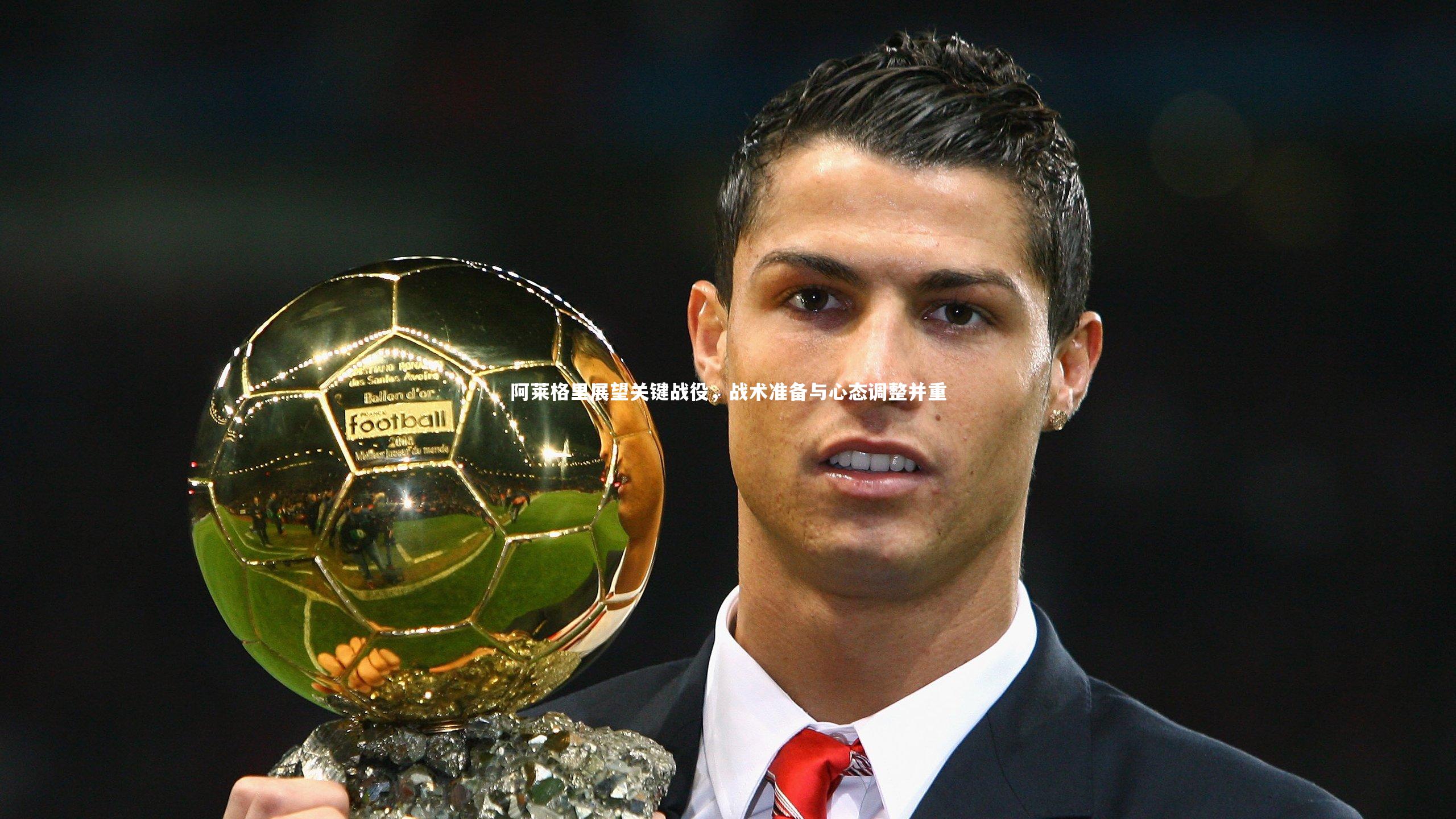 阿莱格里展望关键战役，战术准备与心态调整并重