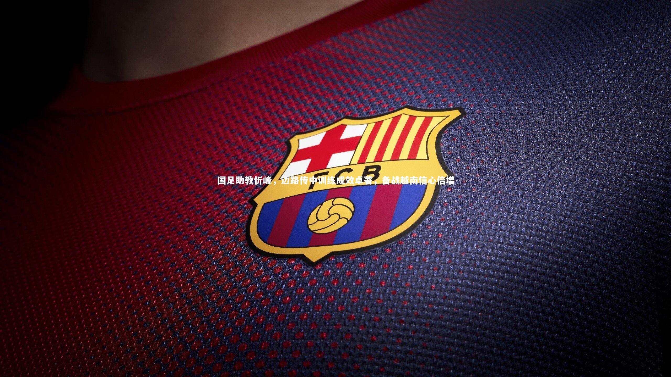 国足助教忻峰,边路传中训练成效卓著,备战越南信心倍增
